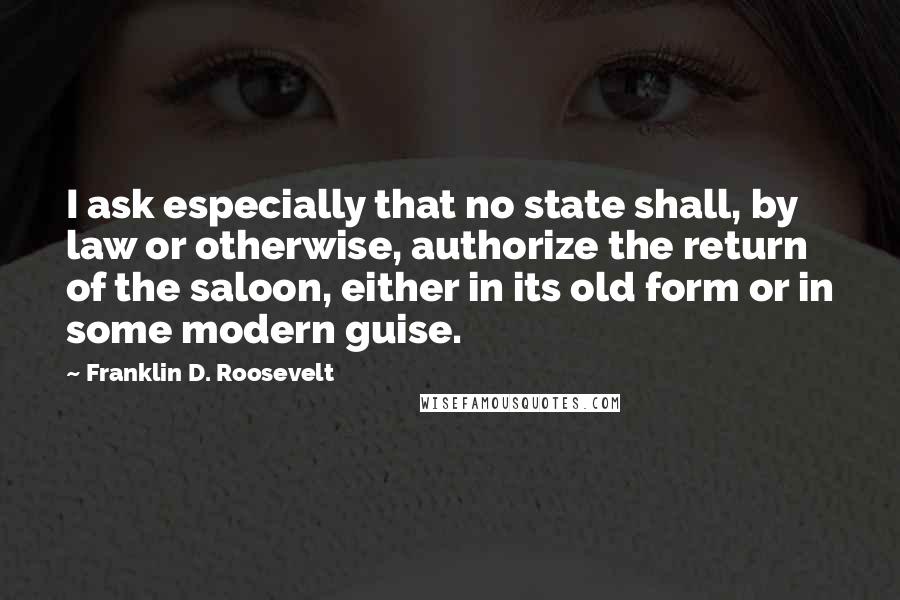 Franklin D. Roosevelt Quotes: I ask especially that no state shall, by law or otherwise, authorize the return of the saloon, either in its old form or in some modern guise.