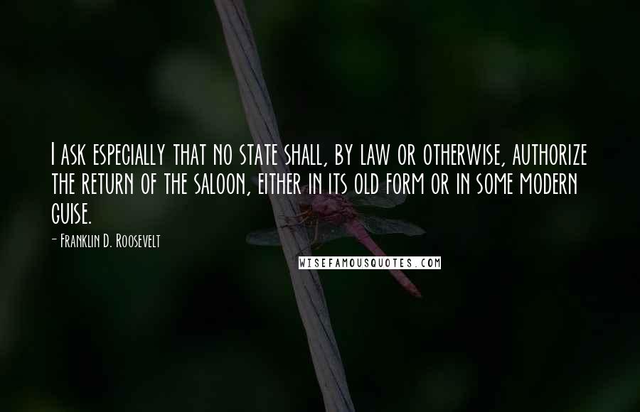 Franklin D. Roosevelt Quotes: I ask especially that no state shall, by law or otherwise, authorize the return of the saloon, either in its old form or in some modern guise.