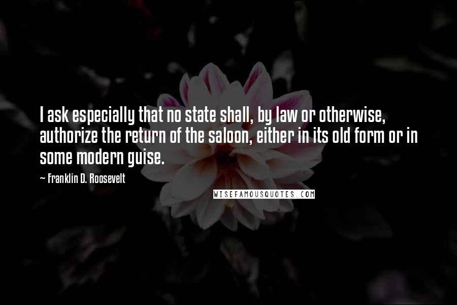 Franklin D. Roosevelt Quotes: I ask especially that no state shall, by law or otherwise, authorize the return of the saloon, either in its old form or in some modern guise.