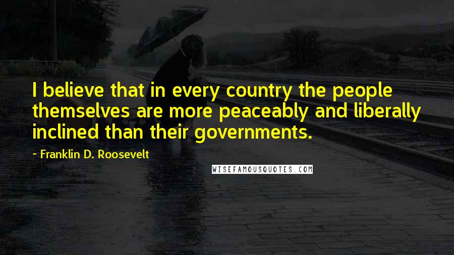 Franklin D. Roosevelt Quotes: I believe that in every country the people themselves are more peaceably and liberally inclined than their governments.