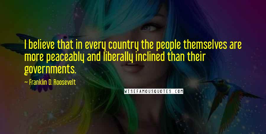 Franklin D. Roosevelt Quotes: I believe that in every country the people themselves are more peaceably and liberally inclined than their governments.