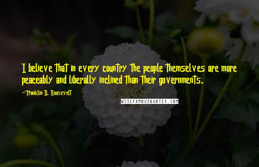 Franklin D. Roosevelt Quotes: I believe that in every country the people themselves are more peaceably and liberally inclined than their governments.