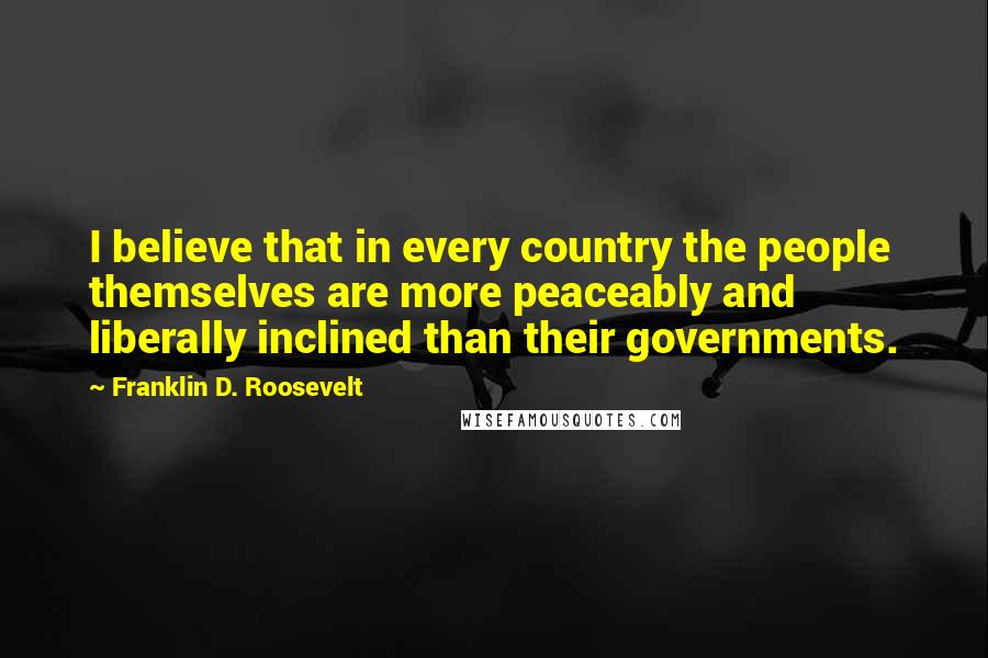 Franklin D. Roosevelt Quotes: I believe that in every country the people themselves are more peaceably and liberally inclined than their governments.