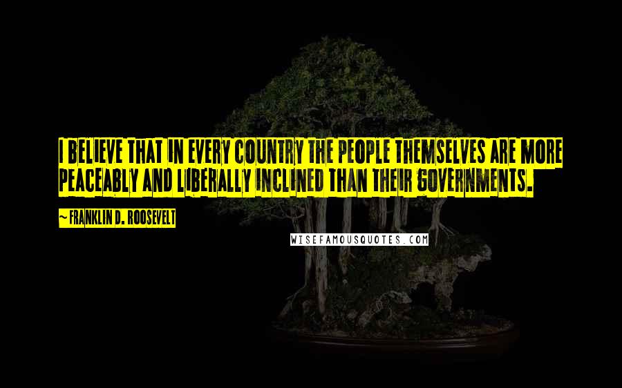 Franklin D. Roosevelt Quotes: I believe that in every country the people themselves are more peaceably and liberally inclined than their governments.