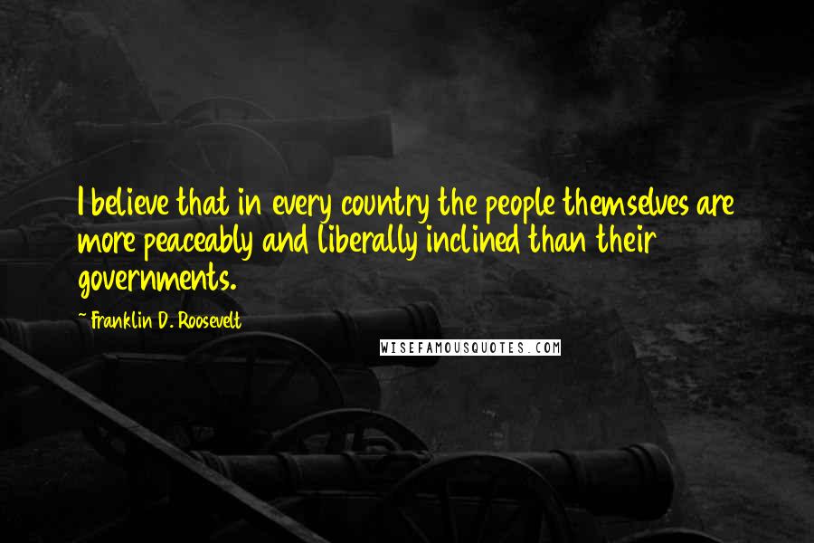 Franklin D. Roosevelt Quotes: I believe that in every country the people themselves are more peaceably and liberally inclined than their governments.