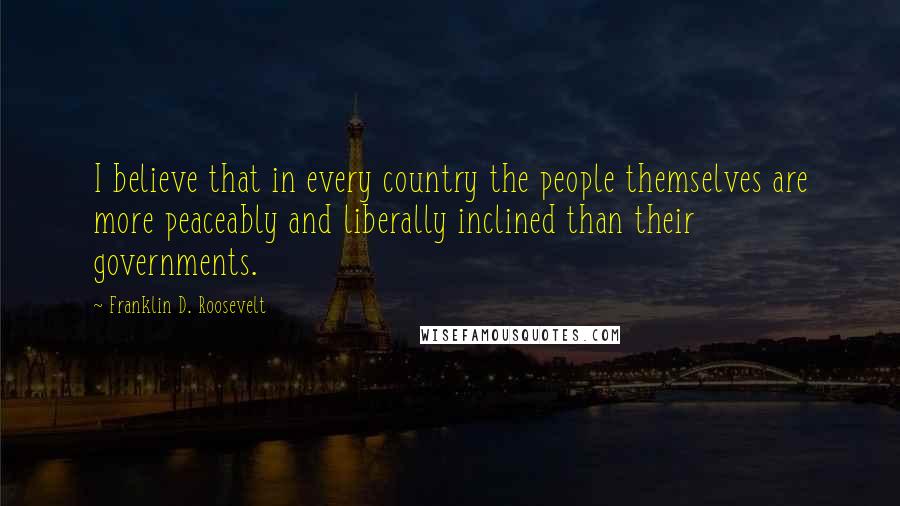 Franklin D. Roosevelt Quotes: I believe that in every country the people themselves are more peaceably and liberally inclined than their governments.