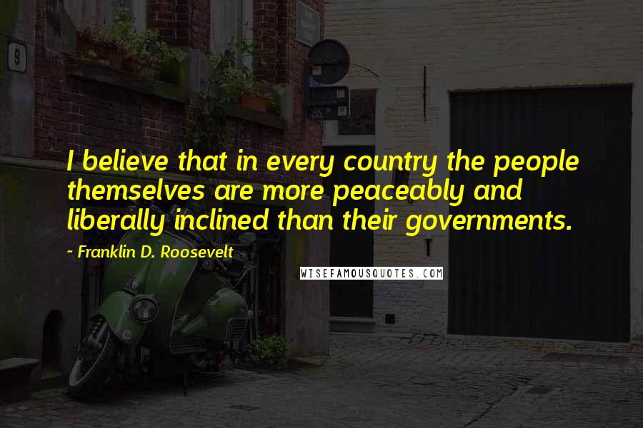 Franklin D. Roosevelt Quotes: I believe that in every country the people themselves are more peaceably and liberally inclined than their governments.