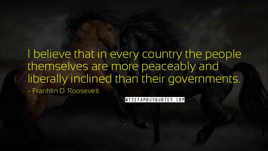 Franklin D. Roosevelt Quotes: I believe that in every country the people themselves are more peaceably and liberally inclined than their governments.