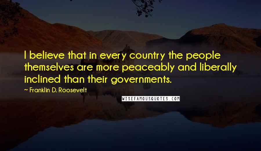 Franklin D. Roosevelt Quotes: I believe that in every country the people themselves are more peaceably and liberally inclined than their governments.