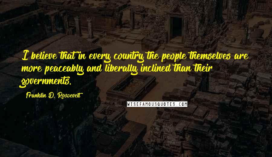 Franklin D. Roosevelt Quotes: I believe that in every country the people themselves are more peaceably and liberally inclined than their governments.