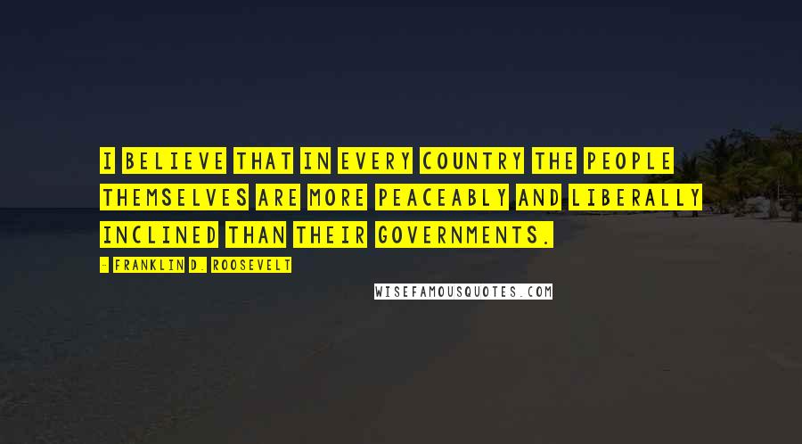 Franklin D. Roosevelt Quotes: I believe that in every country the people themselves are more peaceably and liberally inclined than their governments.