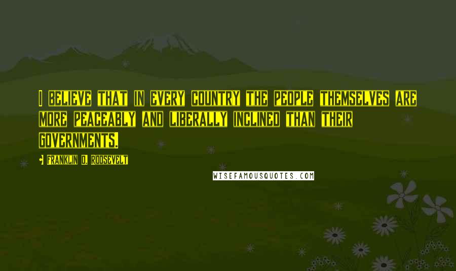 Franklin D. Roosevelt Quotes: I believe that in every country the people themselves are more peaceably and liberally inclined than their governments.