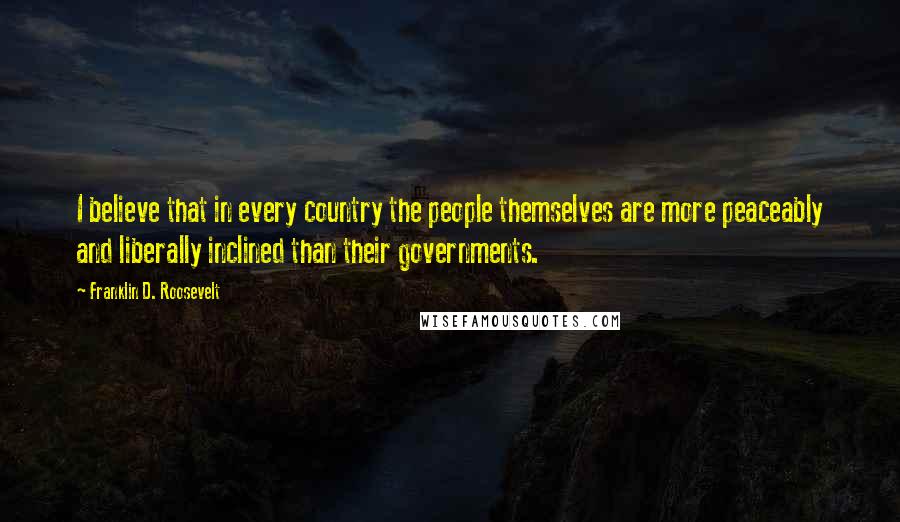 Franklin D. Roosevelt Quotes: I believe that in every country the people themselves are more peaceably and liberally inclined than their governments.