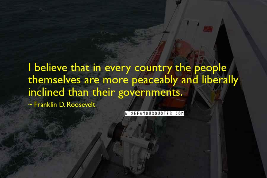 Franklin D. Roosevelt Quotes: I believe that in every country the people themselves are more peaceably and liberally inclined than their governments.
