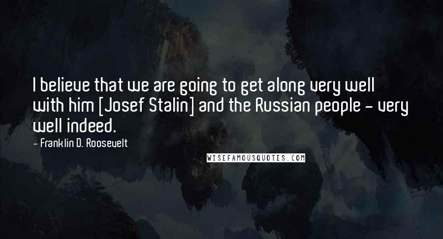 Franklin D. Roosevelt Quotes: I believe that we are going to get along very well with him [Josef Stalin] and the Russian people - very well indeed.