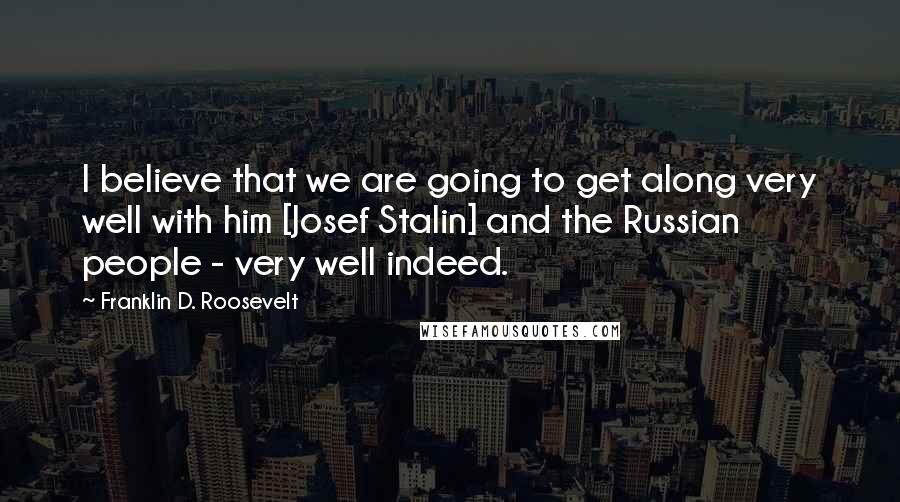 Franklin D. Roosevelt Quotes: I believe that we are going to get along very well with him [Josef Stalin] and the Russian people - very well indeed.