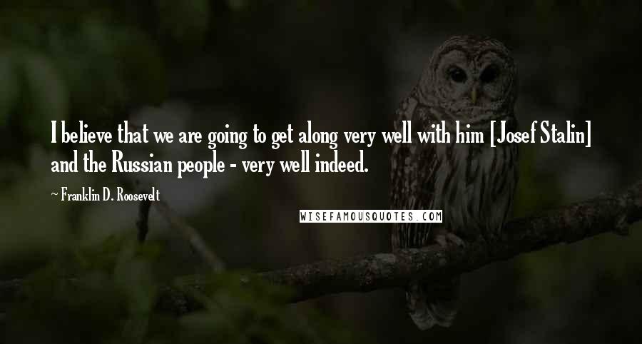 Franklin D. Roosevelt Quotes: I believe that we are going to get along very well with him [Josef Stalin] and the Russian people - very well indeed.