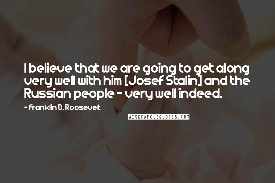 Franklin D. Roosevelt Quotes: I believe that we are going to get along very well with him [Josef Stalin] and the Russian people - very well indeed.