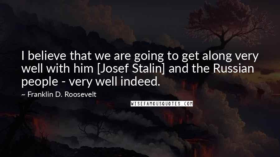 Franklin D. Roosevelt Quotes: I believe that we are going to get along very well with him [Josef Stalin] and the Russian people - very well indeed.