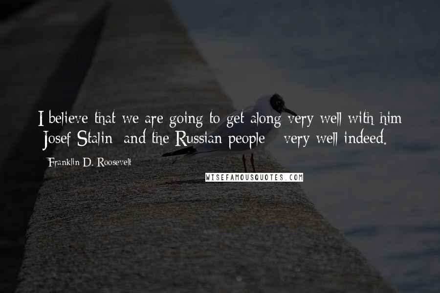 Franklin D. Roosevelt Quotes: I believe that we are going to get along very well with him [Josef Stalin] and the Russian people - very well indeed.