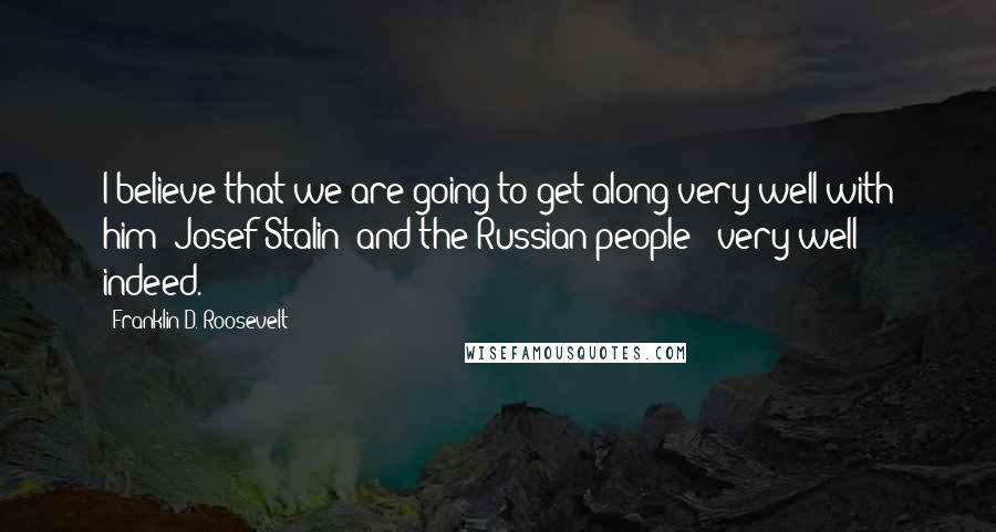 Franklin D. Roosevelt Quotes: I believe that we are going to get along very well with him [Josef Stalin] and the Russian people - very well indeed.