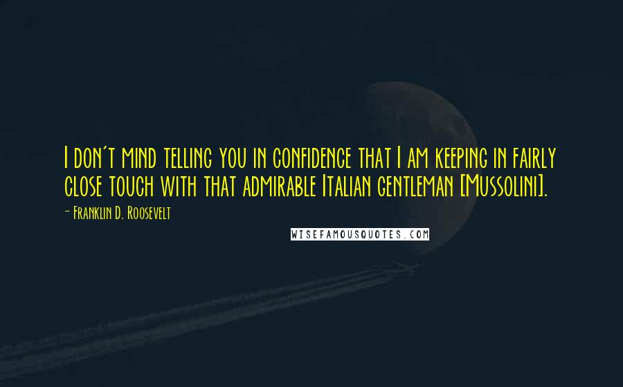 Franklin D. Roosevelt Quotes: I don't mind telling you in confidence that I am keeping in fairly close touch with that admirable Italian gentleman [Mussolini].