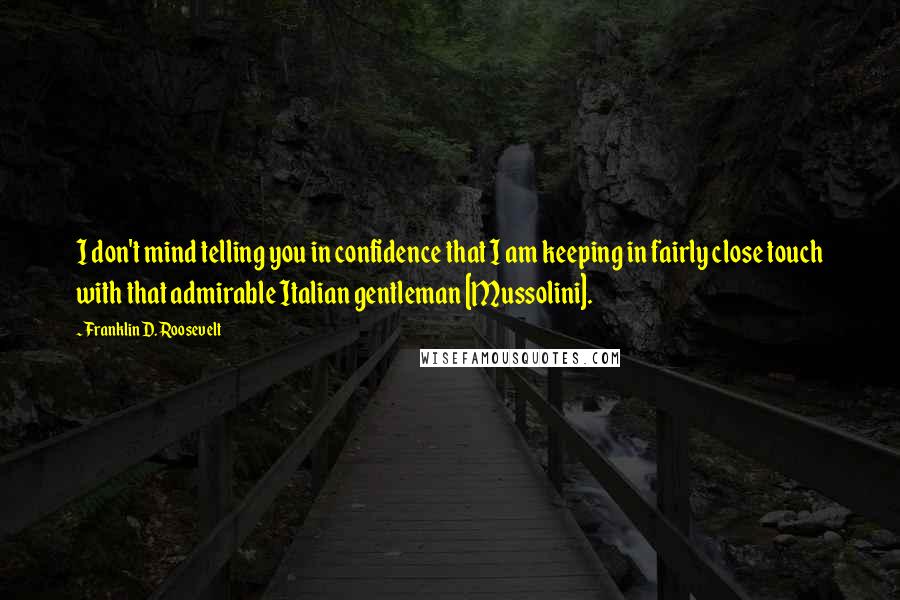 Franklin D. Roosevelt Quotes: I don't mind telling you in confidence that I am keeping in fairly close touch with that admirable Italian gentleman [Mussolini].