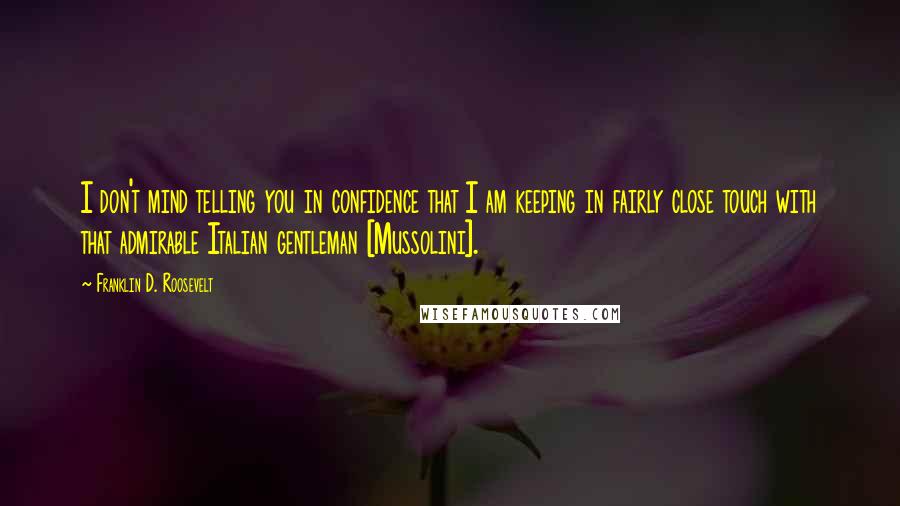 Franklin D. Roosevelt Quotes: I don't mind telling you in confidence that I am keeping in fairly close touch with that admirable Italian gentleman [Mussolini].