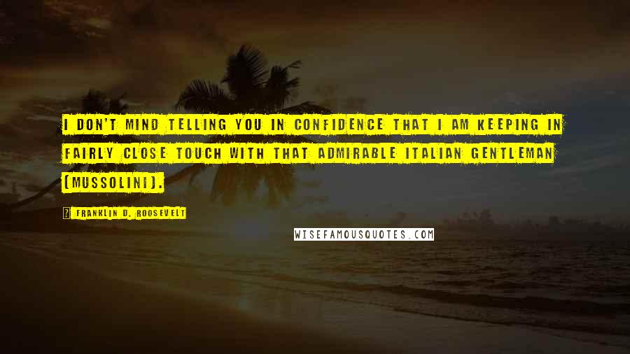 Franklin D. Roosevelt Quotes: I don't mind telling you in confidence that I am keeping in fairly close touch with that admirable Italian gentleman [Mussolini].