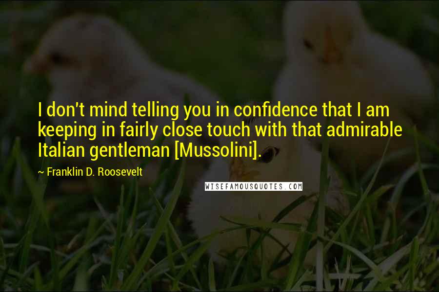 Franklin D. Roosevelt Quotes: I don't mind telling you in confidence that I am keeping in fairly close touch with that admirable Italian gentleman [Mussolini].