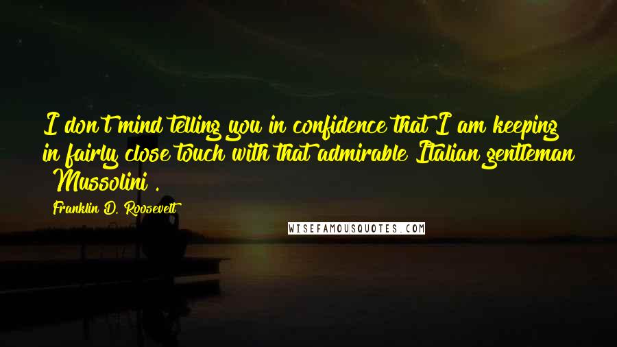 Franklin D. Roosevelt Quotes: I don't mind telling you in confidence that I am keeping in fairly close touch with that admirable Italian gentleman [Mussolini].