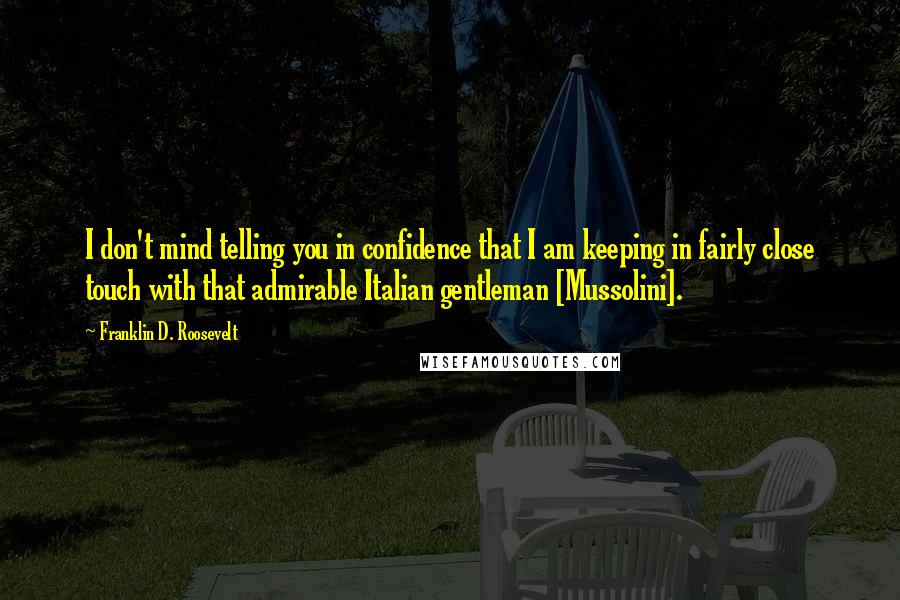 Franklin D. Roosevelt Quotes: I don't mind telling you in confidence that I am keeping in fairly close touch with that admirable Italian gentleman [Mussolini].