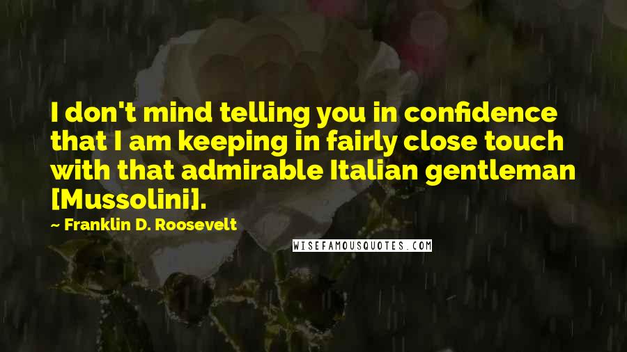 Franklin D. Roosevelt Quotes: I don't mind telling you in confidence that I am keeping in fairly close touch with that admirable Italian gentleman [Mussolini].