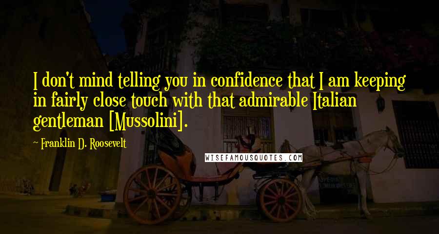 Franklin D. Roosevelt Quotes: I don't mind telling you in confidence that I am keeping in fairly close touch with that admirable Italian gentleman [Mussolini].