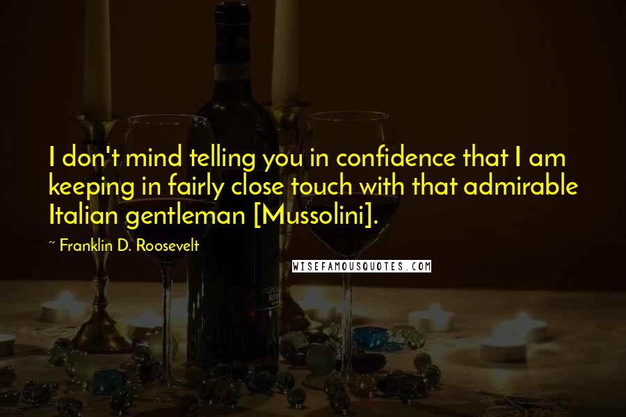 Franklin D. Roosevelt Quotes: I don't mind telling you in confidence that I am keeping in fairly close touch with that admirable Italian gentleman [Mussolini].