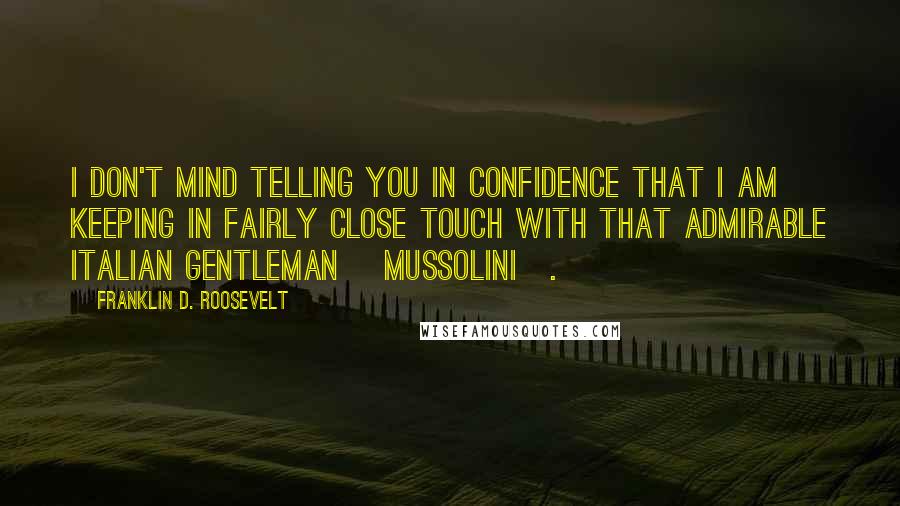 Franklin D. Roosevelt Quotes: I don't mind telling you in confidence that I am keeping in fairly close touch with that admirable Italian gentleman [Mussolini].