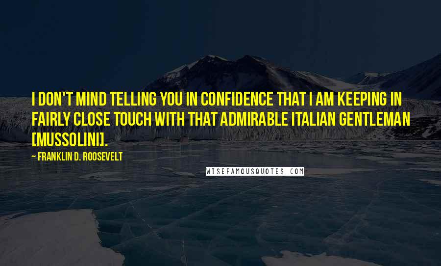 Franklin D. Roosevelt Quotes: I don't mind telling you in confidence that I am keeping in fairly close touch with that admirable Italian gentleman [Mussolini].