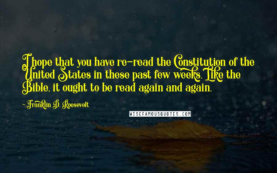 Franklin D. Roosevelt Quotes: I hope that you have re-read the Constitution of the United States in these past few weeks. Like the Bible, it ought to be read again and again.