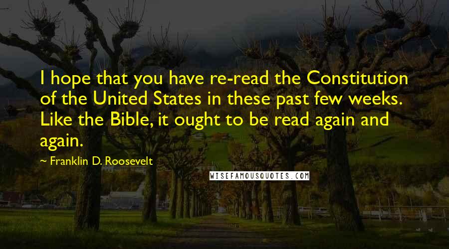 Franklin D. Roosevelt Quotes: I hope that you have re-read the Constitution of the United States in these past few weeks. Like the Bible, it ought to be read again and again.