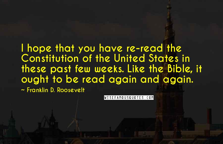 Franklin D. Roosevelt Quotes: I hope that you have re-read the Constitution of the United States in these past few weeks. Like the Bible, it ought to be read again and again.