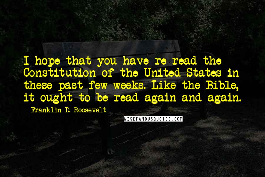 Franklin D. Roosevelt Quotes: I hope that you have re-read the Constitution of the United States in these past few weeks. Like the Bible, it ought to be read again and again.