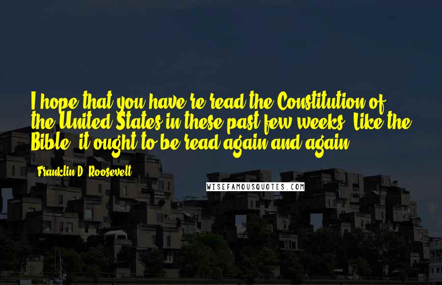 Franklin D. Roosevelt Quotes: I hope that you have re-read the Constitution of the United States in these past few weeks. Like the Bible, it ought to be read again and again.