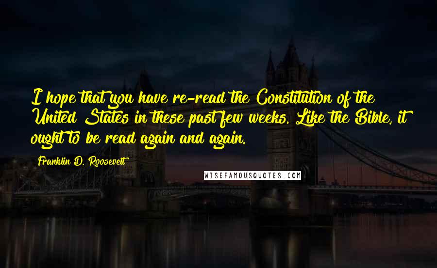 Franklin D. Roosevelt Quotes: I hope that you have re-read the Constitution of the United States in these past few weeks. Like the Bible, it ought to be read again and again.