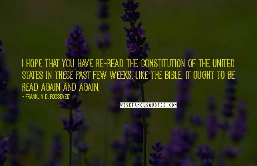 Franklin D. Roosevelt Quotes: I hope that you have re-read the Constitution of the United States in these past few weeks. Like the Bible, it ought to be read again and again.