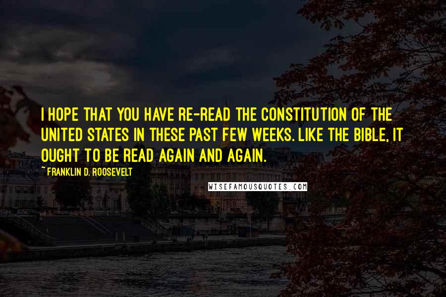 Franklin D. Roosevelt Quotes: I hope that you have re-read the Constitution of the United States in these past few weeks. Like the Bible, it ought to be read again and again.