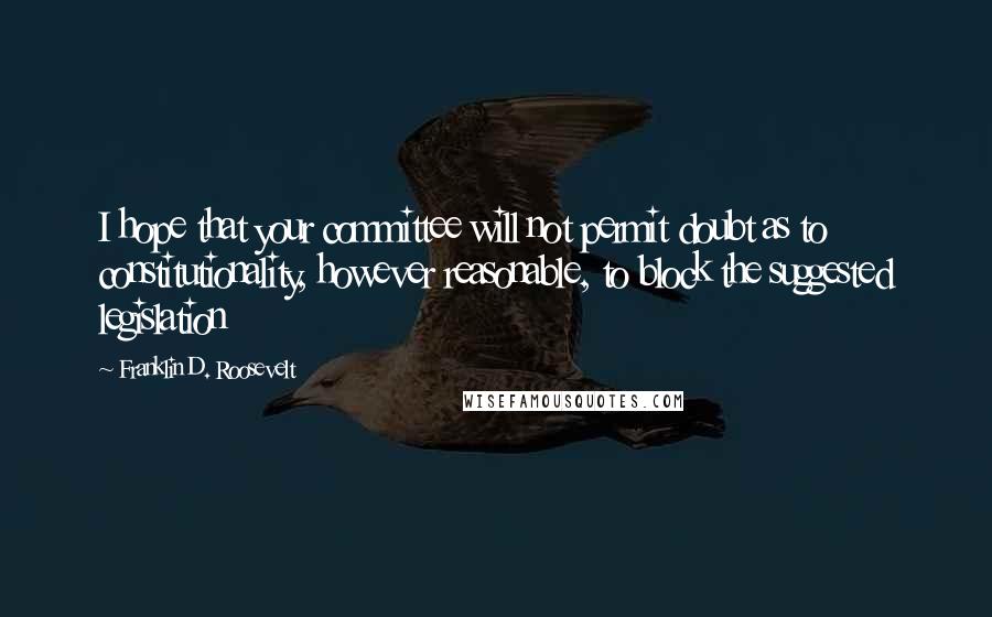 Franklin D. Roosevelt Quotes: I hope that your committee will not permit doubt as to constitutionality, however reasonable, to block the suggested legislation