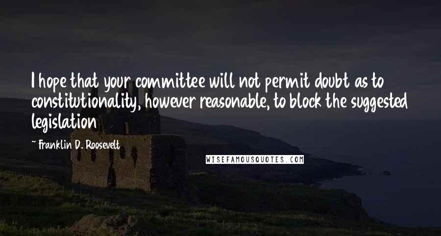 Franklin D. Roosevelt Quotes: I hope that your committee will not permit doubt as to constitutionality, however reasonable, to block the suggested legislation