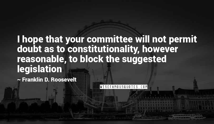 Franklin D. Roosevelt Quotes: I hope that your committee will not permit doubt as to constitutionality, however reasonable, to block the suggested legislation