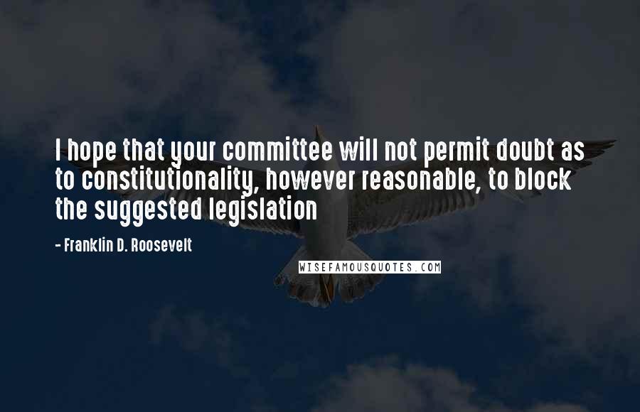 Franklin D. Roosevelt Quotes: I hope that your committee will not permit doubt as to constitutionality, however reasonable, to block the suggested legislation