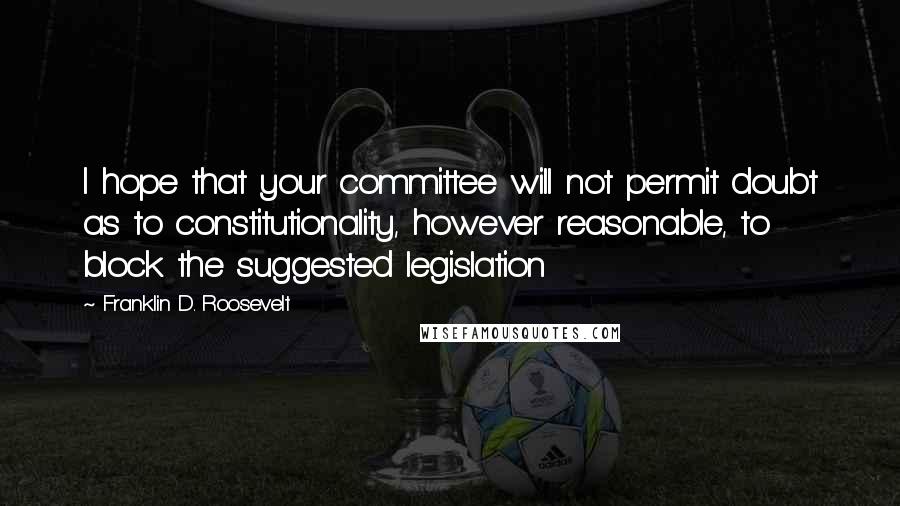 Franklin D. Roosevelt Quotes: I hope that your committee will not permit doubt as to constitutionality, however reasonable, to block the suggested legislation